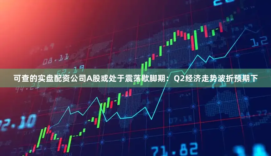 可查的实盘配资公司A股或处于震荡歇脚期：Q2经济走势波折预期下