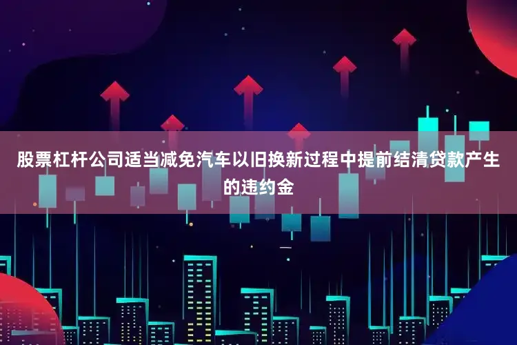 股票杠杆公司适当减免汽车以旧换新过程中提前结清贷款产生的违约金