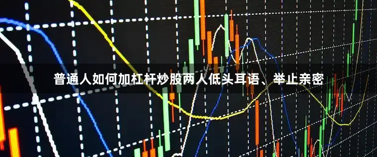 普通人如何加杠杆炒股两人低头耳语、举止亲密