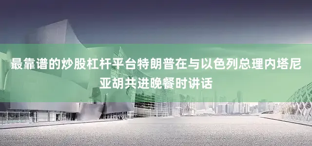 最靠谱的炒股杠杆平台特朗普在与以色列总理内塔尼亚胡共进晚餐时讲话
