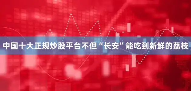 中国十大正规炒股平台不但“长安”能吃到新鲜的荔枝