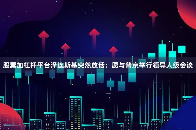 股票加杠杆平台泽连斯基突然放话：愿与普京举行领导人级会谈