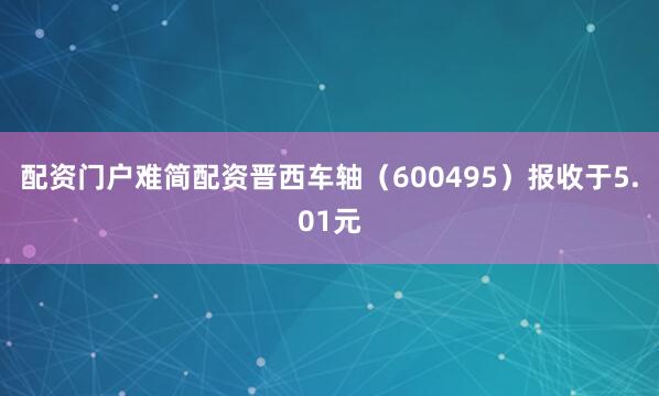 配资门户难简配资晋西车轴(600495)报收于5.01元