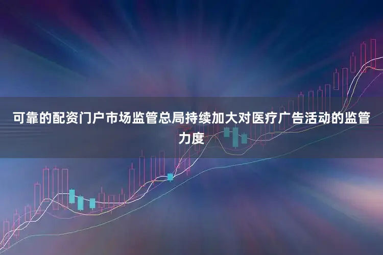可靠的配资门户市场监管总局持续加大对医疗广告活动的监管力度