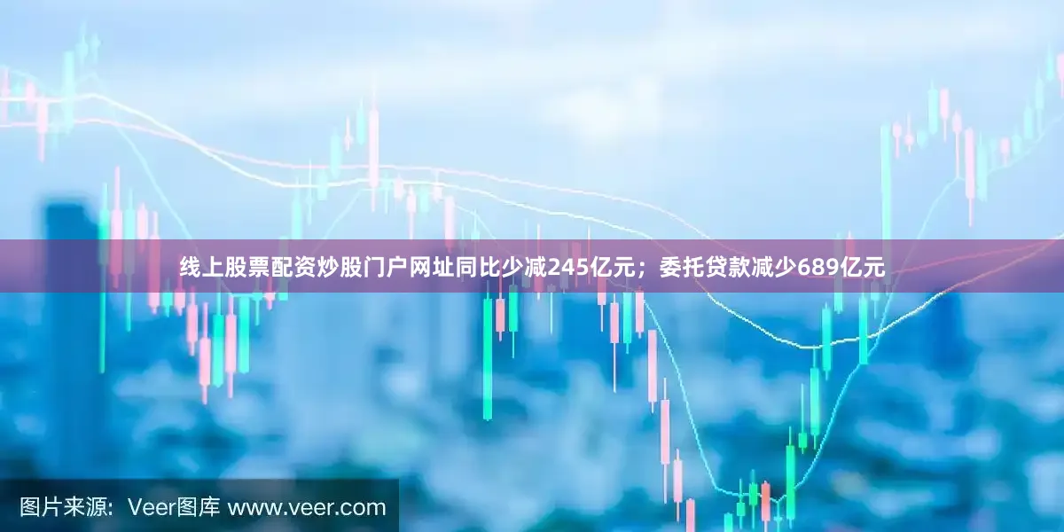 线上股票配资炒股门户网址同比少减245亿元；委托贷款减少689亿元