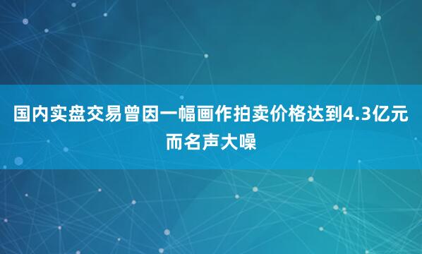国内实盘交易曾因一幅画作拍卖价格达到4.3亿元而名声大噪